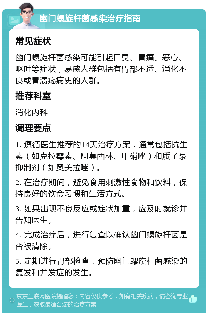 幽门螺旋杆菌感染治疗指南 常见症状 幽门螺旋杆菌感染可能引起口臭、胃痛、恶心、呕吐等症状，易感人群包括有胃部不适、消化不良或胃溃疡病史的人群。 推荐科室 消化内科 调理要点 1. 遵循医生推荐的14天治疗方案，通常包括抗生素（如克拉霉素、阿莫西林、甲硝唑）和质子泵抑制剂（如奥美拉唑）。 2. 在治疗期间，避免食用刺激性食物和饮料，保持良好的饮食习惯和生活方式。 3. 如果出现不良反应或症状加重，应及时就诊并告知医生。 4. 完成治疗后，进行复查以确认幽门螺旋杆菌是否被清除。 5. 定期进行胃部检查，预防幽门螺旋杆菌感染的复发和并发症的发生。