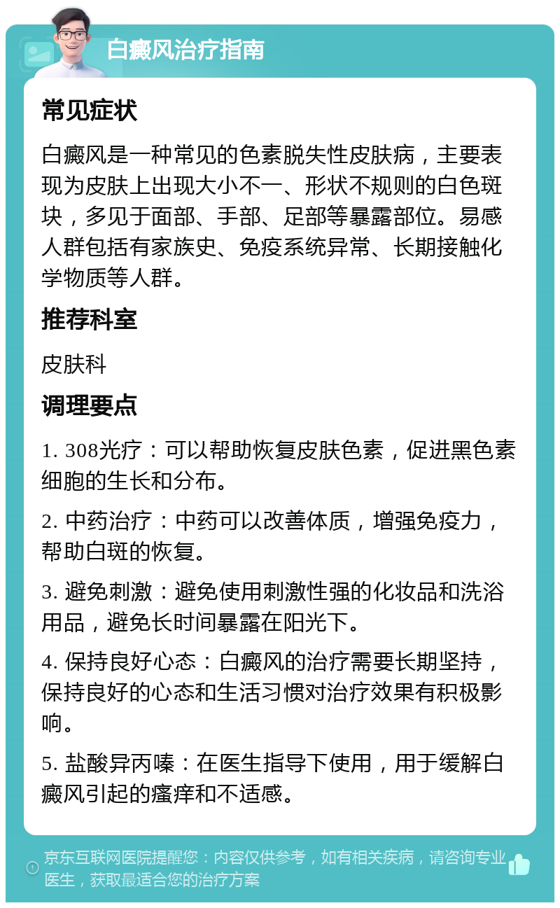 白癜风治疗指南 常见症状 白癜风是一种常见的色素脱失性皮肤病，主要表现为皮肤上出现大小不一、形状不规则的白色斑块，多见于面部、手部、足部等暴露部位。易感人群包括有家族史、免疫系统异常、长期接触化学物质等人群。 推荐科室 皮肤科 调理要点 1. 308光疗：可以帮助恢复皮肤色素，促进黑色素细胞的生长和分布。 2. 中药治疗：中药可以改善体质，增强免疫力，帮助白斑的恢复。 3. 避免刺激：避免使用刺激性强的化妆品和洗浴用品，避免长时间暴露在阳光下。 4. 保持良好心态：白癜风的治疗需要长期坚持，保持良好的心态和生活习惯对治疗效果有积极影响。 5. 盐酸异丙嗪：在医生指导下使用，用于缓解白癜风引起的瘙痒和不适感。