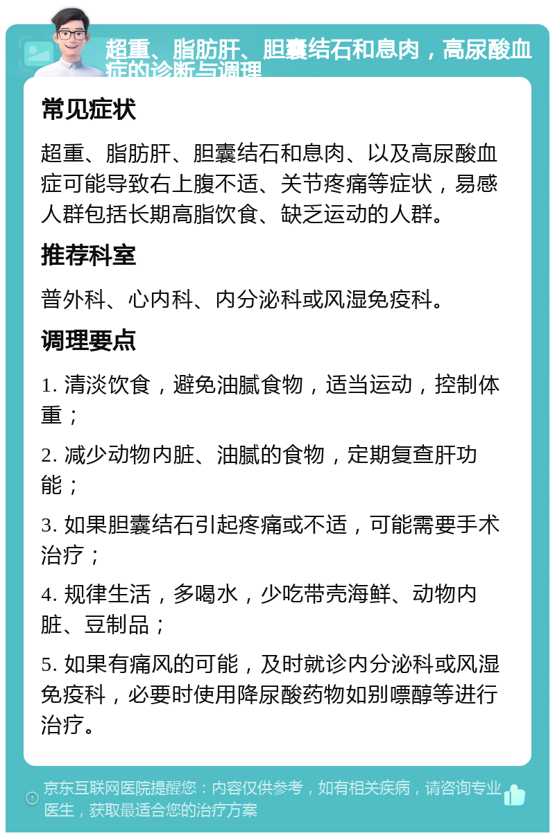 超重、脂肪肝、胆囊结石和息肉，高尿酸血症的诊断与调理 常见症状 超重、脂肪肝、胆囊结石和息肉、以及高尿酸血症可能导致右上腹不适、关节疼痛等症状，易感人群包括长期高脂饮食、缺乏运动的人群。 推荐科室 普外科、心内科、内分泌科或风湿免疫科。 调理要点 1. 清淡饮食，避免油腻食物，适当运动，控制体重； 2. 减少动物内脏、油腻的食物，定期复查肝功能； 3. 如果胆囊结石引起疼痛或不适，可能需要手术治疗； 4. 规律生活，多喝水，少吃带壳海鲜、动物内脏、豆制品； 5. 如果有痛风的可能，及时就诊内分泌科或风湿免疫科，必要时使用降尿酸药物如别嘌醇等进行治疗。