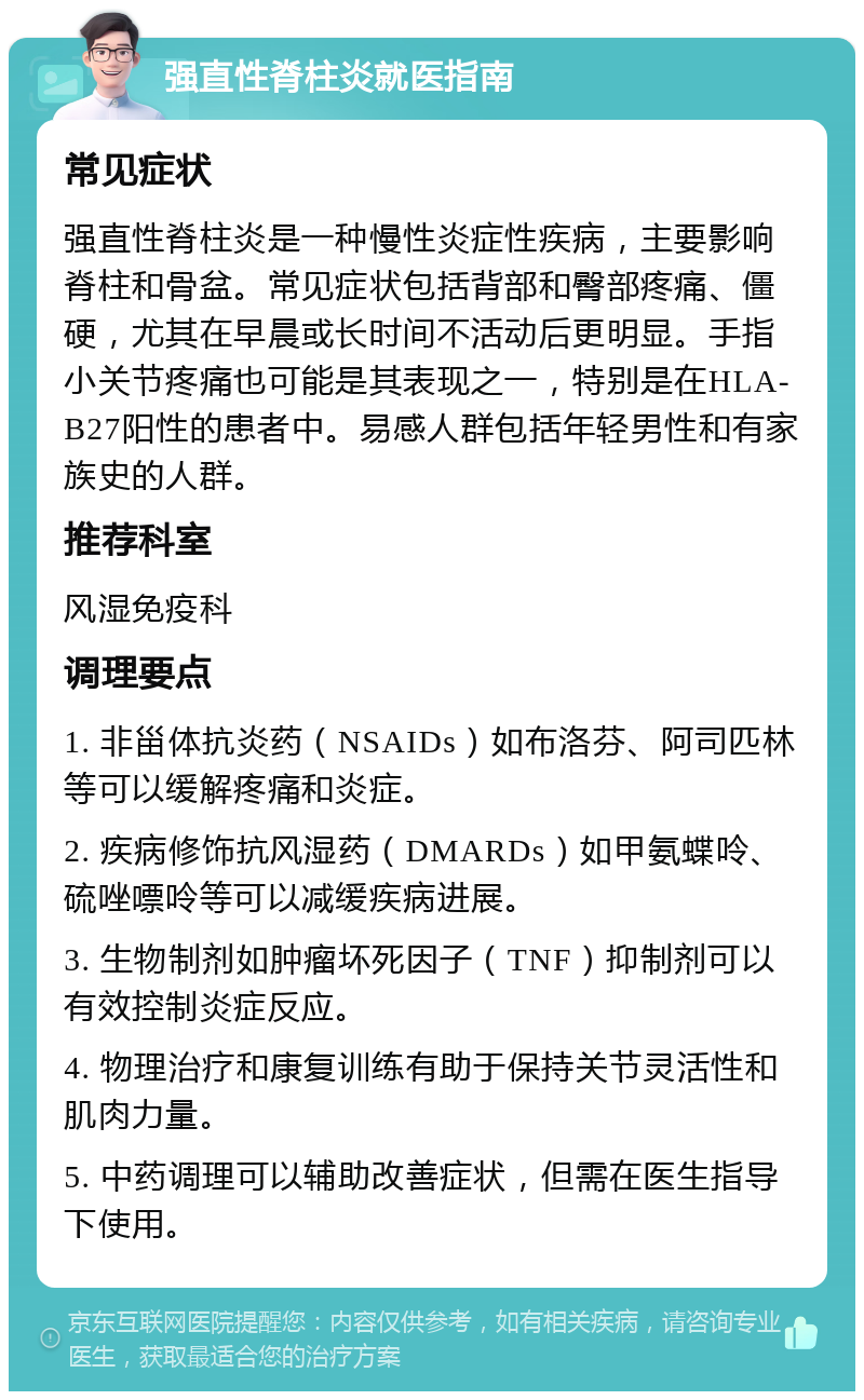 强直性脊柱炎就医指南 常见症状 强直性脊柱炎是一种慢性炎症性疾病，主要影响脊柱和骨盆。常见症状包括背部和臀部疼痛、僵硬，尤其在早晨或长时间不活动后更明显。手指小关节疼痛也可能是其表现之一，特别是在HLA-B27阳性的患者中。易感人群包括年轻男性和有家族史的人群。 推荐科室 风湿免疫科 调理要点 1. 非甾体抗炎药（NSAIDs）如布洛芬、阿司匹林等可以缓解疼痛和炎症。 2. 疾病修饰抗风湿药（DMARDs）如甲氨蝶呤、硫唑嘌呤等可以减缓疾病进展。 3. 生物制剂如肿瘤坏死因子（TNF）抑制剂可以有效控制炎症反应。 4. 物理治疗和康复训练有助于保持关节灵活性和肌肉力量。 5. 中药调理可以辅助改善症状，但需在医生指导下使用。