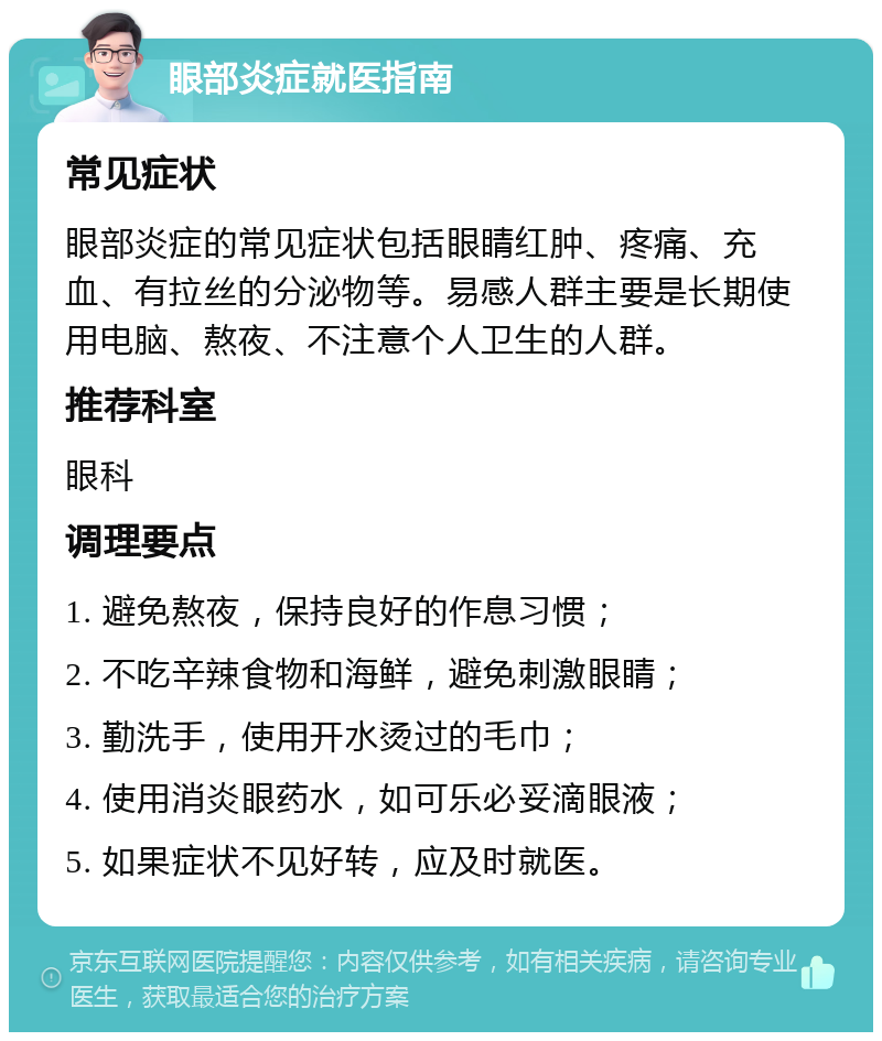 眼部炎症就医指南 常见症状 眼部炎症的常见症状包括眼睛红肿、疼痛、充血、有拉丝的分泌物等。易感人群主要是长期使用电脑、熬夜、不注意个人卫生的人群。 推荐科室 眼科 调理要点 1. 避免熬夜，保持良好的作息习惯； 2. 不吃辛辣食物和海鲜，避免刺激眼睛； 3. 勤洗手，使用开水烫过的毛巾； 4. 使用消炎眼药水，如可乐必妥滴眼液； 5. 如果症状不见好转，应及时就医。