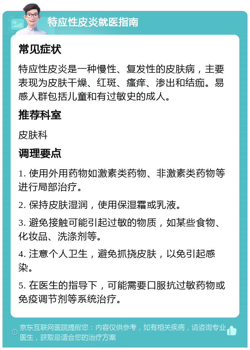 特应性皮炎就医指南 常见症状 特应性皮炎是一种慢性、复发性的皮肤病，主要表现为皮肤干燥、红斑、瘙痒、渗出和结痂。易感人群包括儿童和有过敏史的成人。 推荐科室 皮肤科 调理要点 1. 使用外用药物如激素类药物、非激素类药物等进行局部治疗。 2. 保持皮肤湿润，使用保湿霜或乳液。 3. 避免接触可能引起过敏的物质，如某些食物、化妆品、洗涤剂等。 4. 注意个人卫生，避免抓挠皮肤，以免引起感染。 5. 在医生的指导下，可能需要口服抗过敏药物或免疫调节剂等系统治疗。