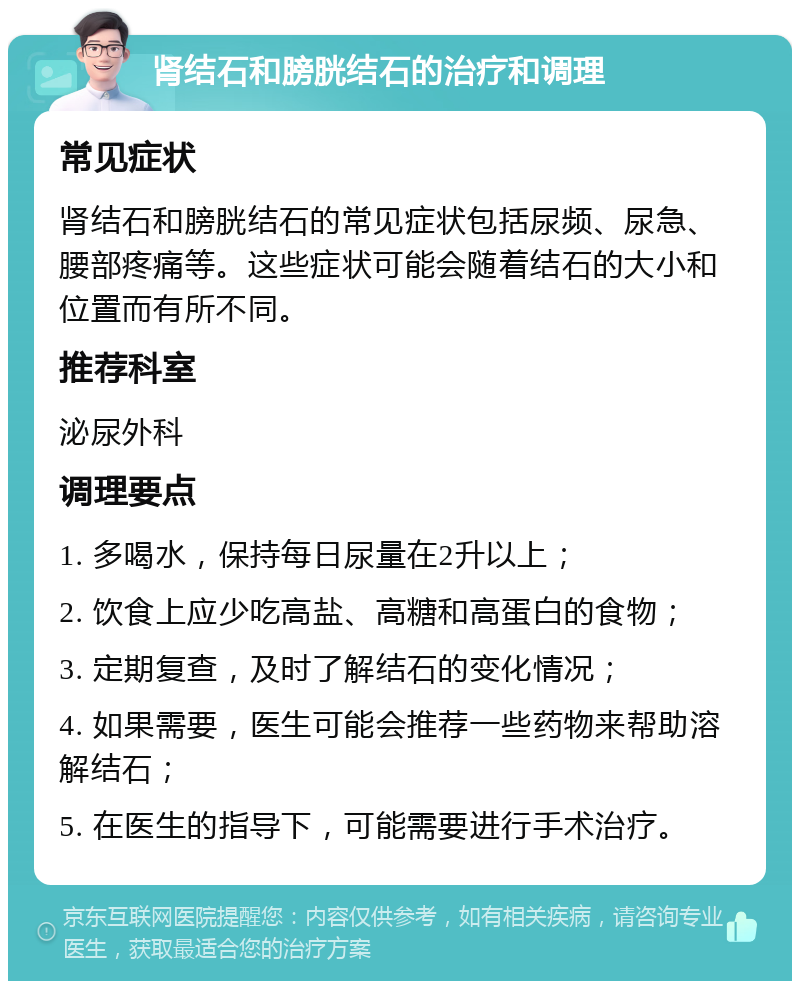 肾结石和膀胱结石的治疗和调理 常见症状 肾结石和膀胱结石的常见症状包括尿频、尿急、腰部疼痛等。这些症状可能会随着结石的大小和位置而有所不同。 推荐科室 泌尿外科 调理要点 1. 多喝水，保持每日尿量在2升以上； 2. 饮食上应少吃高盐、高糖和高蛋白的食物； 3. 定期复查，及时了解结石的变化情况； 4. 如果需要，医生可能会推荐一些药物来帮助溶解结石； 5. 在医生的指导下，可能需要进行手术治疗。