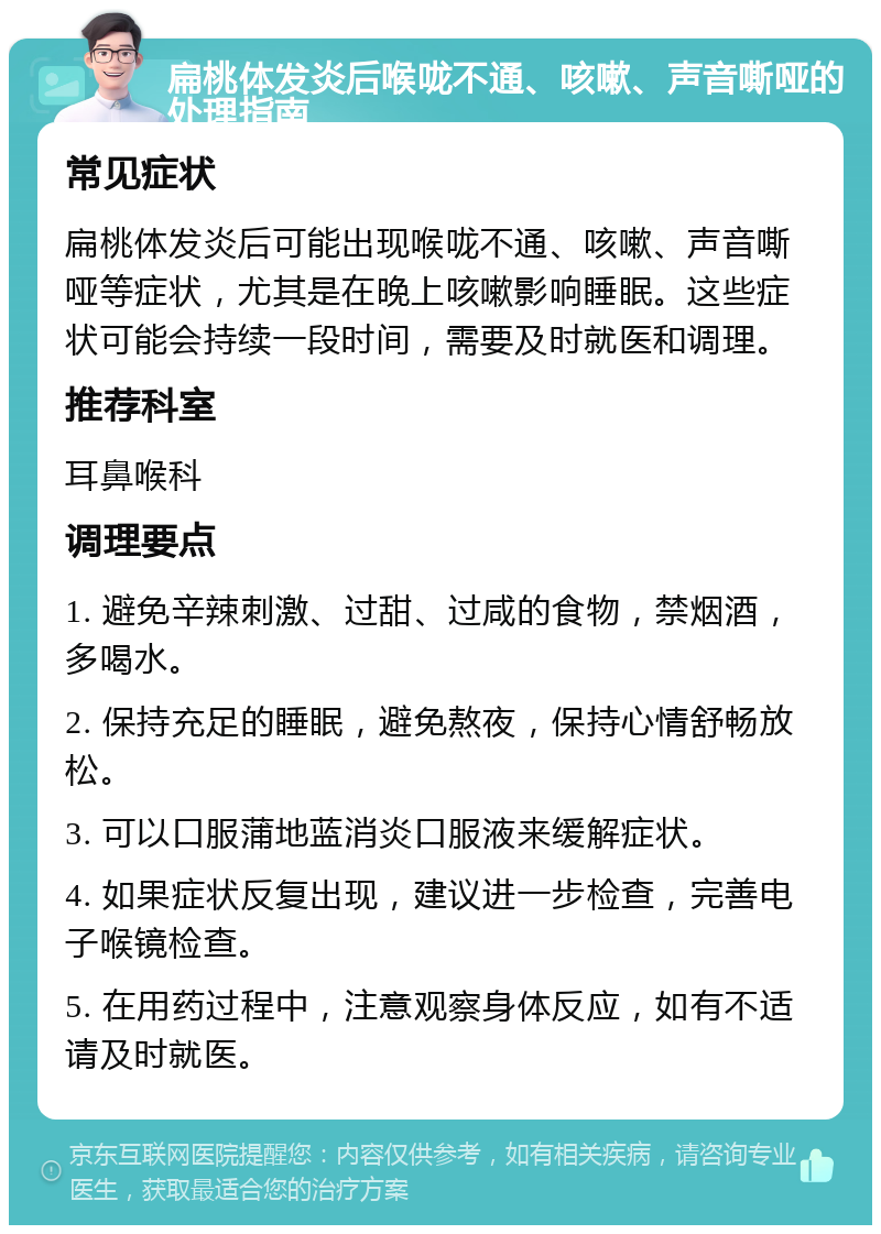 扁桃体发炎后喉咙不通、咳嗽、声音嘶哑的处理指南 常见症状 扁桃体发炎后可能出现喉咙不通、咳嗽、声音嘶哑等症状，尤其是在晚上咳嗽影响睡眠。这些症状可能会持续一段时间，需要及时就医和调理。 推荐科室 耳鼻喉科 调理要点 1. 避免辛辣刺激、过甜、过咸的食物，禁烟酒，多喝水。 2. 保持充足的睡眠，避免熬夜，保持心情舒畅放松。 3. 可以口服蒲地蓝消炎口服液来缓解症状。 4. 如果症状反复出现，建议进一步检查，完善电子喉镜检查。 5. 在用药过程中，注意观察身体反应，如有不适请及时就医。