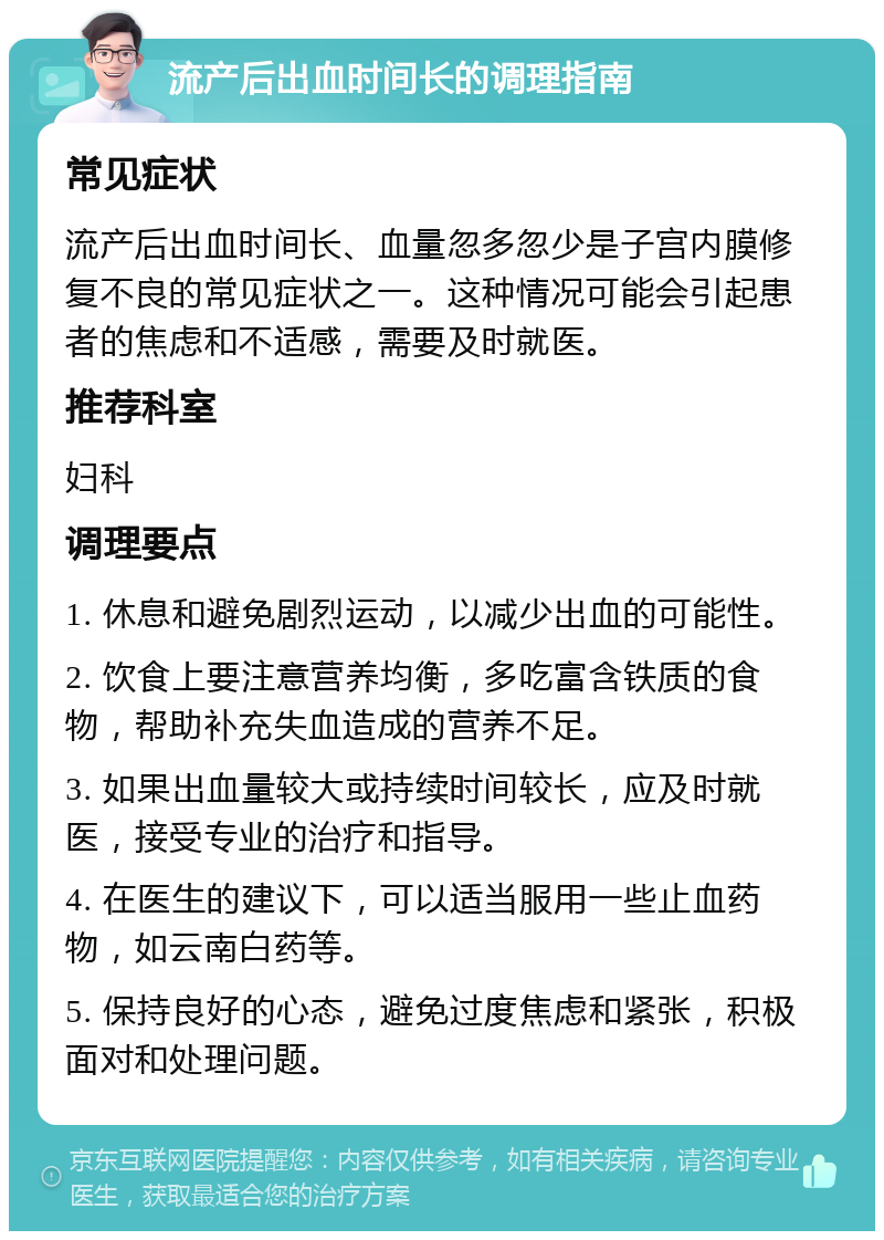 流产后出血时间长的调理指南 常见症状 流产后出血时间长、血量忽多忽少是子宫内膜修复不良的常见症状之一。这种情况可能会引起患者的焦虑和不适感，需要及时就医。 推荐科室 妇科 调理要点 1. 休息和避免剧烈运动，以减少出血的可能性。 2. 饮食上要注意营养均衡，多吃富含铁质的食物，帮助补充失血造成的营养不足。 3. 如果出血量较大或持续时间较长，应及时就医，接受专业的治疗和指导。 4. 在医生的建议下，可以适当服用一些止血药物，如云南白药等。 5. 保持良好的心态，避免过度焦虑和紧张，积极面对和处理问题。