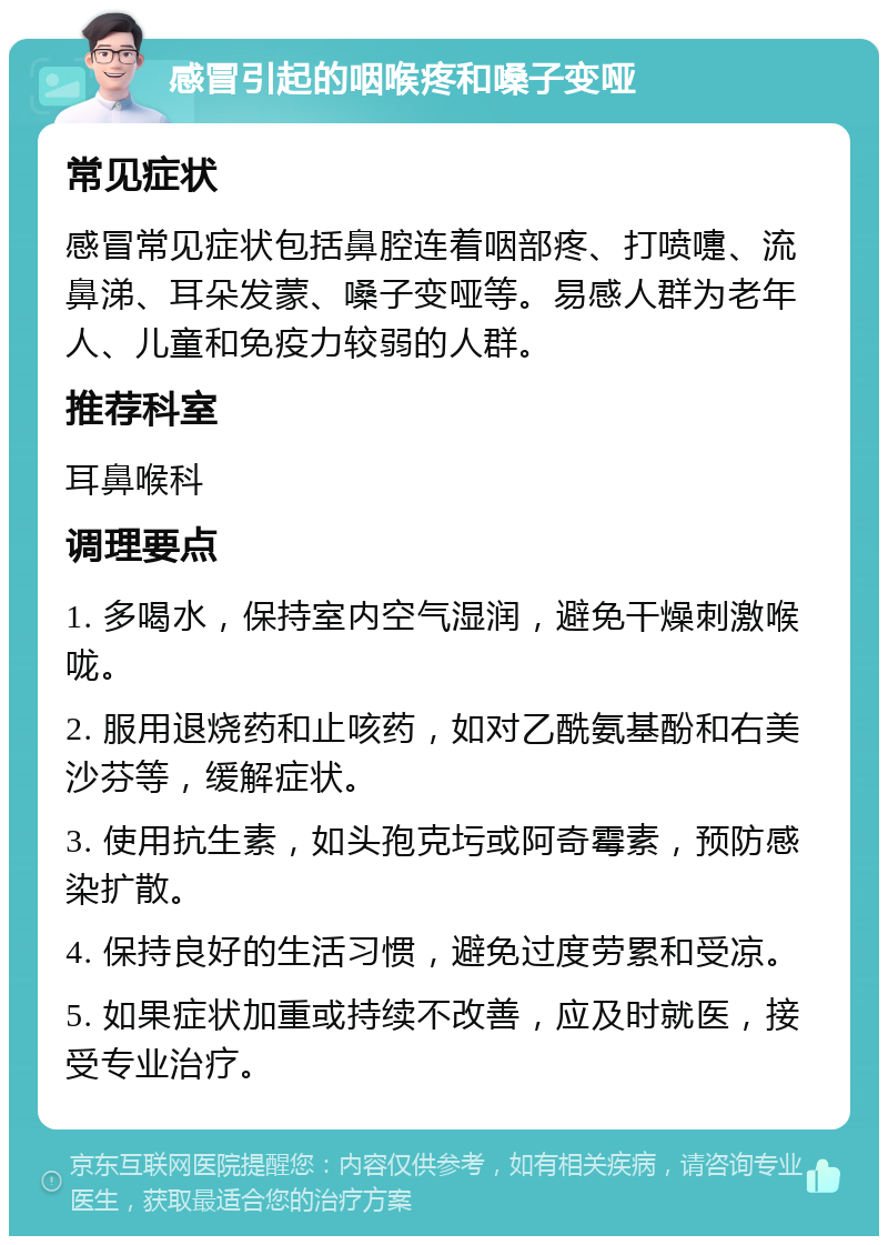 感冒引起的咽喉疼和嗓子变哑 常见症状 感冒常见症状包括鼻腔连着咽部疼、打喷嚏、流鼻涕、耳朵发蒙、嗓子变哑等。易感人群为老年人、儿童和免疫力较弱的人群。 推荐科室 耳鼻喉科 调理要点 1. 多喝水，保持室内空气湿润，避免干燥刺激喉咙。 2. 服用退烧药和止咳药，如对乙酰氨基酚和右美沙芬等，缓解症状。 3. 使用抗生素，如头孢克圬或阿奇霉素，预防感染扩散。 4. 保持良好的生活习惯，避免过度劳累和受凉。 5. 如果症状加重或持续不改善，应及时就医，接受专业治疗。