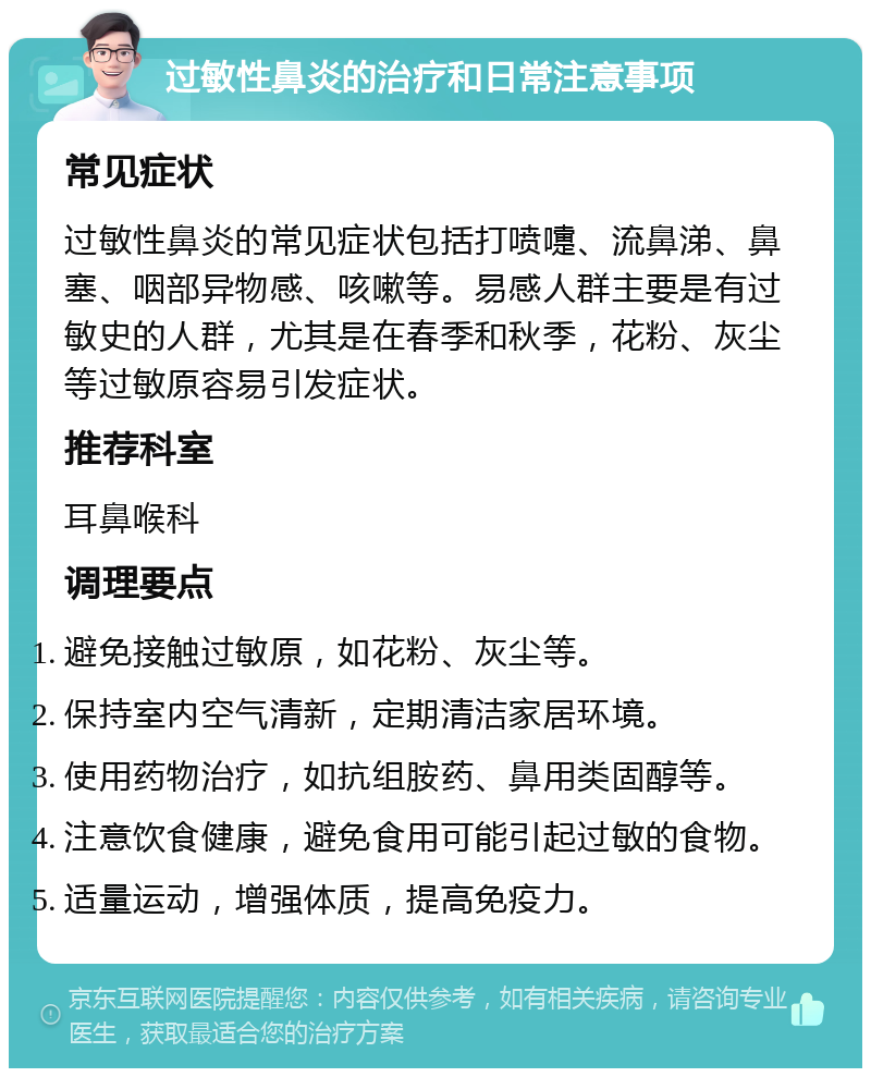 过敏性鼻炎的治疗和日常注意事项 常见症状 过敏性鼻炎的常见症状包括打喷嚏、流鼻涕、鼻塞、咽部异物感、咳嗽等。易感人群主要是有过敏史的人群，尤其是在春季和秋季，花粉、灰尘等过敏原容易引发症状。 推荐科室 耳鼻喉科 调理要点 避免接触过敏原，如花粉、灰尘等。 保持室内空气清新，定期清洁家居环境。 使用药物治疗，如抗组胺药、鼻用类固醇等。 注意饮食健康，避免食用可能引起过敏的食物。 适量运动，增强体质，提高免疫力。