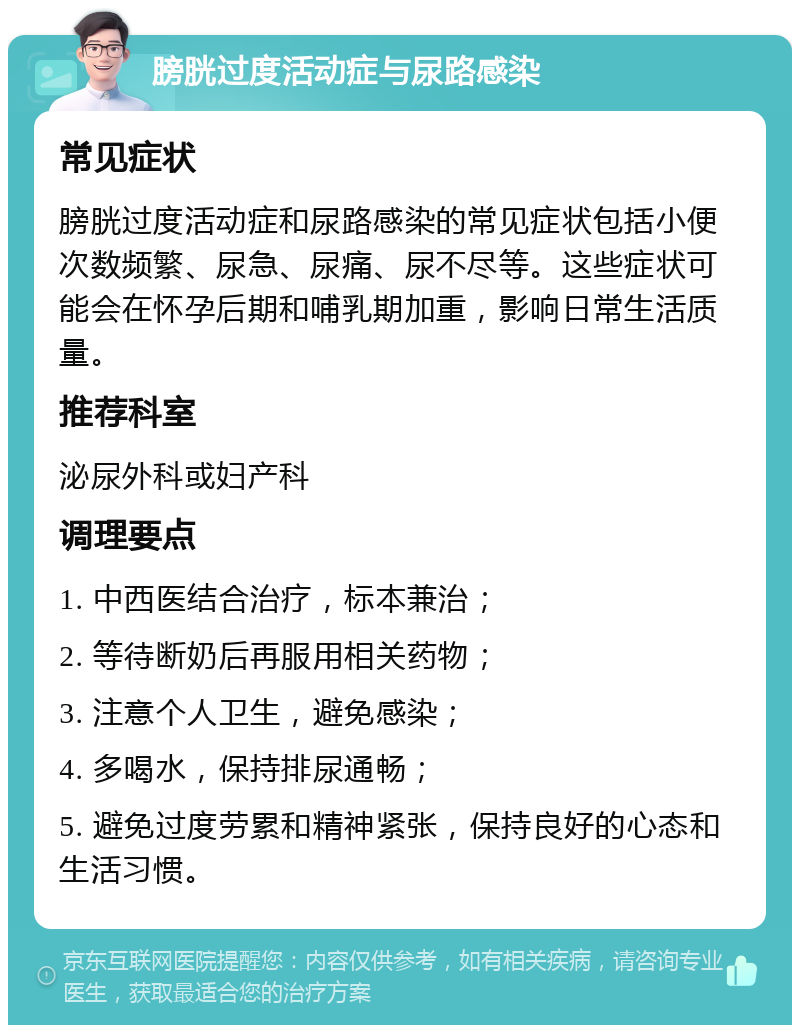 膀胱过度活动症与尿路感染 常见症状 膀胱过度活动症和尿路感染的常见症状包括小便次数频繁、尿急、尿痛、尿不尽等。这些症状可能会在怀孕后期和哺乳期加重，影响日常生活质量。 推荐科室 泌尿外科或妇产科 调理要点 1. 中西医结合治疗，标本兼治； 2. 等待断奶后再服用相关药物； 3. 注意个人卫生，避免感染； 4. 多喝水，保持排尿通畅； 5. 避免过度劳累和精神紧张，保持良好的心态和生活习惯。