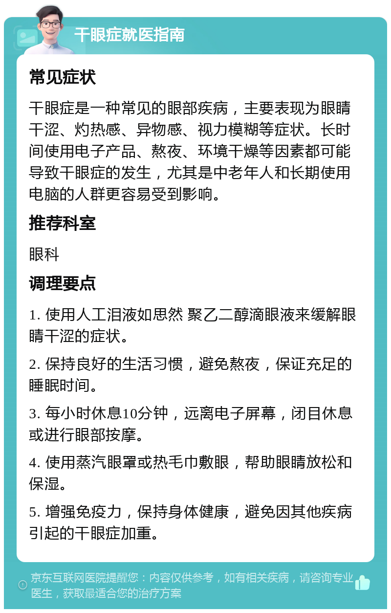 干眼症就医指南 常见症状 干眼症是一种常见的眼部疾病，主要表现为眼睛干涩、灼热感、异物感、视力模糊等症状。长时间使用电子产品、熬夜、环境干燥等因素都可能导致干眼症的发生，尤其是中老年人和长期使用电脑的人群更容易受到影响。 推荐科室 眼科 调理要点 1. 使用人工泪液如思然 聚乙二醇滴眼液来缓解眼睛干涩的症状。 2. 保持良好的生活习惯，避免熬夜，保证充足的睡眠时间。 3. 每小时休息10分钟，远离电子屏幕，闭目休息或进行眼部按摩。 4. 使用蒸汽眼罩或热毛巾敷眼，帮助眼睛放松和保湿。 5. 增强免疫力，保持身体健康，避免因其他疾病引起的干眼症加重。