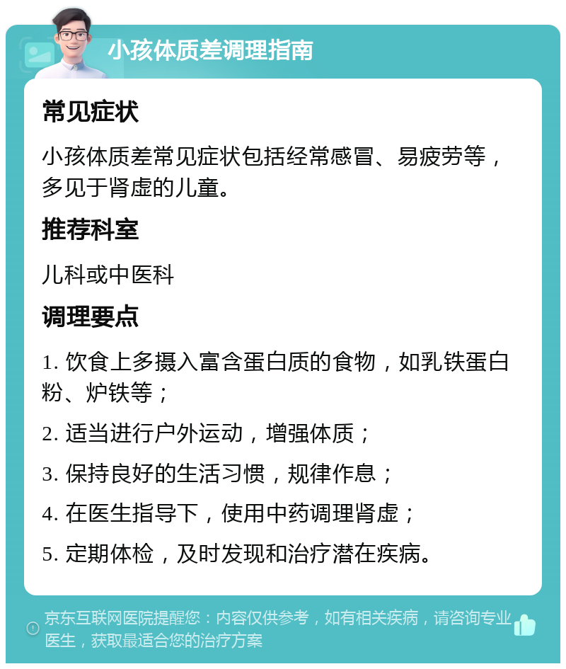 小孩体质差调理指南 常见症状 小孩体质差常见症状包括经常感冒、易疲劳等，多见于肾虚的儿童。 推荐科室 儿科或中医科 调理要点 1. 饮食上多摄入富含蛋白质的食物，如乳铁蛋白粉、炉铁等； 2. 适当进行户外运动，增强体质； 3. 保持良好的生活习惯，规律作息； 4. 在医生指导下，使用中药调理肾虚； 5. 定期体检，及时发现和治疗潜在疾病。