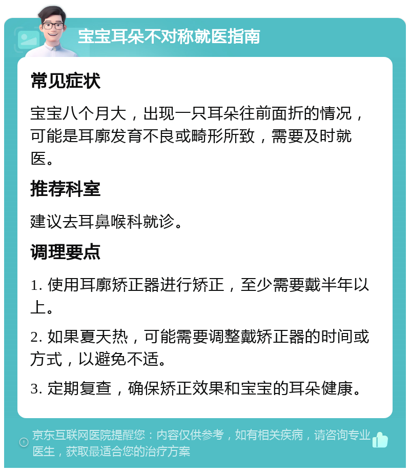 宝宝耳朵不对称就医指南 常见症状 宝宝八个月大，出现一只耳朵往前面折的情况，可能是耳廓发育不良或畸形所致，需要及时就医。 推荐科室 建议去耳鼻喉科就诊。 调理要点 1. 使用耳廓矫正器进行矫正，至少需要戴半年以上。 2. 如果夏天热，可能需要调整戴矫正器的时间或方式，以避免不适。 3. 定期复查，确保矫正效果和宝宝的耳朵健康。