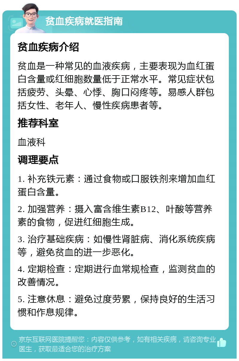 贫血疾病就医指南 贫血疾病介绍 贫血是一种常见的血液疾病，主要表现为血红蛋白含量或红细胞数量低于正常水平。常见症状包括疲劳、头晕、心悸、胸口闷疼等。易感人群包括女性、老年人、慢性疾病患者等。 推荐科室 血液科 调理要点 1. 补充铁元素：通过食物或口服铁剂来增加血红蛋白含量。 2. 加强营养：摄入富含维生素B12、叶酸等营养素的食物，促进红细胞生成。 3. 治疗基础疾病：如慢性肾脏病、消化系统疾病等，避免贫血的进一步恶化。 4. 定期检查：定期进行血常规检查，监测贫血的改善情况。 5. 注意休息：避免过度劳累，保持良好的生活习惯和作息规律。