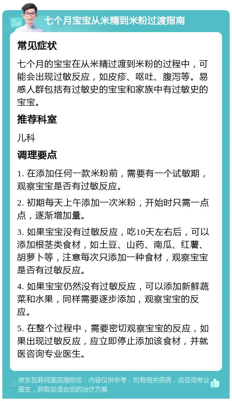 七个月宝宝从米精到米粉过渡指南 常见症状 七个月的宝宝在从米精过渡到米粉的过程中，可能会出现过敏反应，如皮疹、呕吐、腹泻等。易感人群包括有过敏史的宝宝和家族中有过敏史的宝宝。 推荐科室 儿科 调理要点 1. 在添加任何一款米粉前，需要有一个试敏期，观察宝宝是否有过敏反应。 2. 初期每天上午添加一次米粉，开始时只需一点点，逐渐增加量。 3. 如果宝宝没有过敏反应，吃10天左右后，可以添加根茎类食材，如土豆、山药、南瓜、红薯、胡萝卜等，注意每次只添加一种食材，观察宝宝是否有过敏反应。 4. 如果宝宝仍然没有过敏反应，可以添加新鲜蔬菜和水果，同样需要逐步添加，观察宝宝的反应。 5. 在整个过程中，需要密切观察宝宝的反应，如果出现过敏反应，应立即停止添加该食材，并就医咨询专业医生。