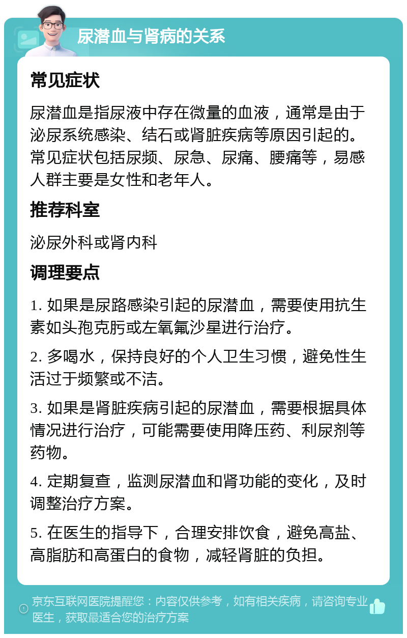 尿潜血与肾病的关系 常见症状 尿潜血是指尿液中存在微量的血液，通常是由于泌尿系统感染、结石或肾脏疾病等原因引起的。常见症状包括尿频、尿急、尿痛、腰痛等，易感人群主要是女性和老年人。 推荐科室 泌尿外科或肾内科 调理要点 1. 如果是尿路感染引起的尿潜血，需要使用抗生素如头孢克肟或左氧氟沙星进行治疗。 2. 多喝水，保持良好的个人卫生习惯，避免性生活过于频繁或不洁。 3. 如果是肾脏疾病引起的尿潜血，需要根据具体情况进行治疗，可能需要使用降压药、利尿剂等药物。 4. 定期复查，监测尿潜血和肾功能的变化，及时调整治疗方案。 5. 在医生的指导下，合理安排饮食，避免高盐、高脂肪和高蛋白的食物，减轻肾脏的负担。