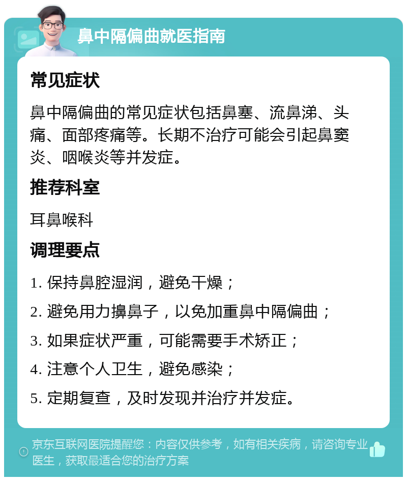 鼻中隔偏曲就医指南 常见症状 鼻中隔偏曲的常见症状包括鼻塞、流鼻涕、头痛、面部疼痛等。长期不治疗可能会引起鼻窦炎、咽喉炎等并发症。 推荐科室 耳鼻喉科 调理要点 1. 保持鼻腔湿润，避免干燥； 2. 避免用力擤鼻子，以免加重鼻中隔偏曲； 3. 如果症状严重，可能需要手术矫正； 4. 注意个人卫生，避免感染； 5. 定期复查，及时发现并治疗并发症。