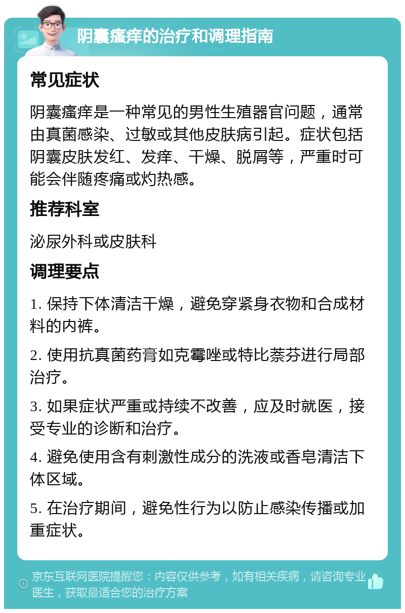 阴囊瘙痒的治疗和调理指南 常见症状 阴囊瘙痒是一种常见的男性生殖器官问题，通常由真菌感染、过敏或其他皮肤病引起。症状包括阴囊皮肤发红、发痒、干燥、脱屑等，严重时可能会伴随疼痛或灼热感。 推荐科室 泌尿外科或皮肤科 调理要点 1. 保持下体清洁干燥，避免穿紧身衣物和合成材料的内裤。 2. 使用抗真菌药膏如克霉唑或特比萘芬进行局部治疗。 3. 如果症状严重或持续不改善，应及时就医，接受专业的诊断和治疗。 4. 避免使用含有刺激性成分的洗液或香皂清洁下体区域。 5. 在治疗期间，避免性行为以防止感染传播或加重症状。