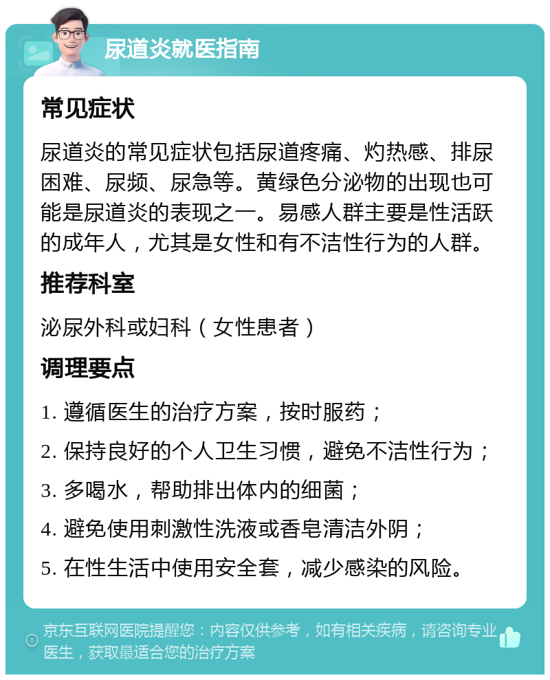 尿道炎就医指南 常见症状 尿道炎的常见症状包括尿道疼痛、灼热感、排尿困难、尿频、尿急等。黄绿色分泌物的出现也可能是尿道炎的表现之一。易感人群主要是性活跃的成年人，尤其是女性和有不洁性行为的人群。 推荐科室 泌尿外科或妇科（女性患者） 调理要点 1. 遵循医生的治疗方案，按时服药； 2. 保持良好的个人卫生习惯，避免不洁性行为； 3. 多喝水，帮助排出体内的细菌； 4. 避免使用刺激性洗液或香皂清洁外阴； 5. 在性生活中使用安全套，减少感染的风险。