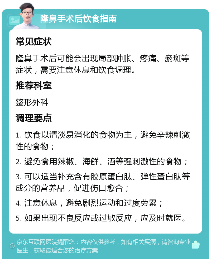 隆鼻手术后饮食指南 常见症状 隆鼻手术后可能会出现局部肿胀、疼痛、瘀斑等症状，需要注意休息和饮食调理。 推荐科室 整形外科 调理要点 1. 饮食以清淡易消化的食物为主，避免辛辣刺激性的食物； 2. 避免食用辣椒、海鲜、酒等强刺激性的食物； 3. 可以适当补充含有胶原蛋白肽、弹性蛋白肽等成分的营养品，促进伤口愈合； 4. 注意休息，避免剧烈运动和过度劳累； 5. 如果出现不良反应或过敏反应，应及时就医。