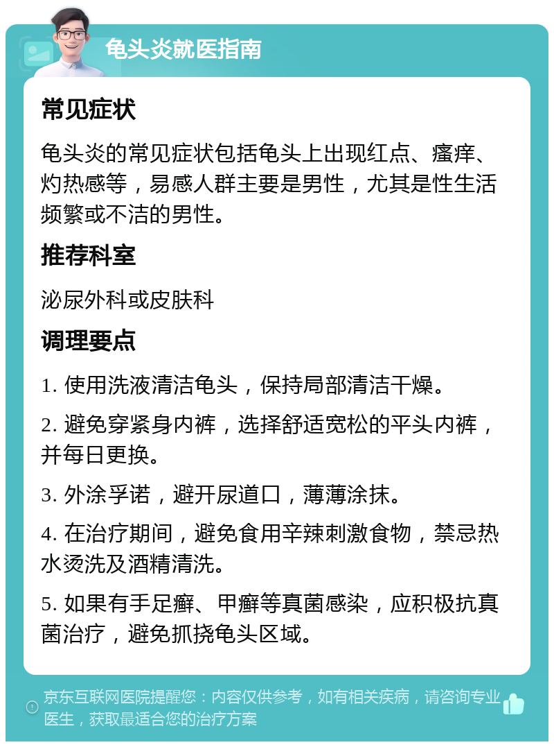 龟头炎就医指南 常见症状 龟头炎的常见症状包括龟头上出现红点、瘙痒、灼热感等，易感人群主要是男性，尤其是性生活频繁或不洁的男性。 推荐科室 泌尿外科或皮肤科 调理要点 1. 使用洗液清洁龟头，保持局部清洁干燥。 2. 避免穿紧身内裤，选择舒适宽松的平头内裤，并每日更换。 3. 外涂孚诺，避开尿道口，薄薄涂抹。 4. 在治疗期间，避免食用辛辣刺激食物，禁忌热水烫洗及酒精清洗。 5. 如果有手足癣、甲癣等真菌感染，应积极抗真菌治疗，避免抓挠龟头区域。