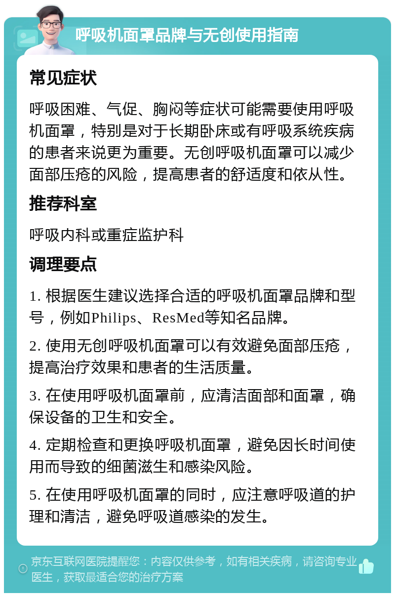 呼吸机面罩品牌与无创使用指南 常见症状 呼吸困难、气促、胸闷等症状可能需要使用呼吸机面罩，特别是对于长期卧床或有呼吸系统疾病的患者来说更为重要。无创呼吸机面罩可以减少面部压疮的风险，提高患者的舒适度和依从性。 推荐科室 呼吸内科或重症监护科 调理要点 1. 根据医生建议选择合适的呼吸机面罩品牌和型号，例如Philips、ResMed等知名品牌。 2. 使用无创呼吸机面罩可以有效避免面部压疮，提高治疗效果和患者的生活质量。 3. 在使用呼吸机面罩前，应清洁面部和面罩，确保设备的卫生和安全。 4. 定期检查和更换呼吸机面罩，避免因长时间使用而导致的细菌滋生和感染风险。 5. 在使用呼吸机面罩的同时，应注意呼吸道的护理和清洁，避免呼吸道感染的发生。