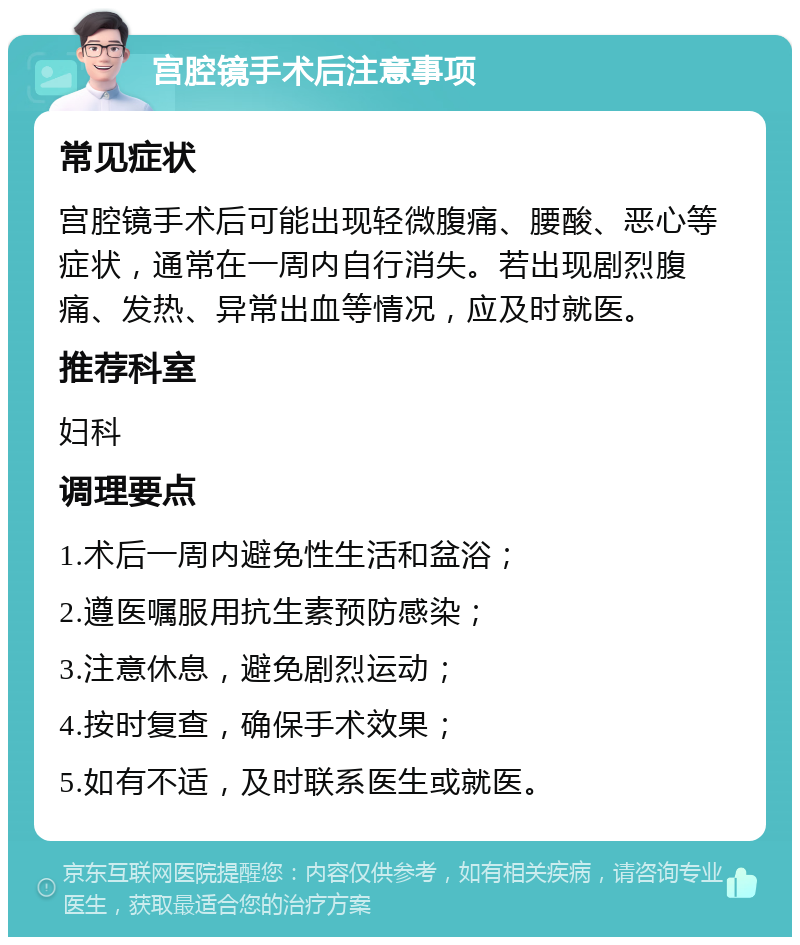 宫腔镜手术后注意事项 常见症状 宫腔镜手术后可能出现轻微腹痛、腰酸、恶心等症状，通常在一周内自行消失。若出现剧烈腹痛、发热、异常出血等情况，应及时就医。 推荐科室 妇科 调理要点 1.术后一周内避免性生活和盆浴； 2.遵医嘱服用抗生素预防感染； 3.注意休息，避免剧烈运动； 4.按时复查，确保手术效果； 5.如有不适，及时联系医生或就医。