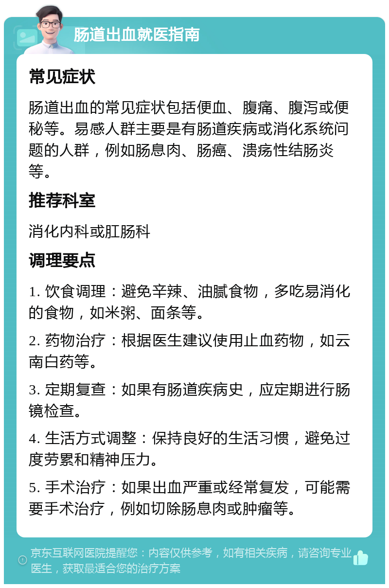 肠道出血就医指南 常见症状 肠道出血的常见症状包括便血、腹痛、腹泻或便秘等。易感人群主要是有肠道疾病或消化系统问题的人群，例如肠息肉、肠癌、溃疡性结肠炎等。 推荐科室 消化内科或肛肠科 调理要点 1. 饮食调理：避免辛辣、油腻食物，多吃易消化的食物，如米粥、面条等。 2. 药物治疗：根据医生建议使用止血药物，如云南白药等。 3. 定期复查：如果有肠道疾病史，应定期进行肠镜检查。 4. 生活方式调整：保持良好的生活习惯，避免过度劳累和精神压力。 5. 手术治疗：如果出血严重或经常复发，可能需要手术治疗，例如切除肠息肉或肿瘤等。