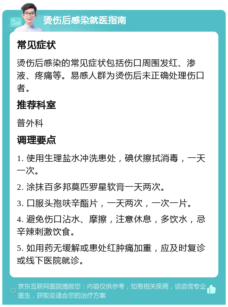 烫伤后感染就医指南 常见症状 烫伤后感染的常见症状包括伤口周围发红、渗液、疼痛等。易感人群为烫伤后未正确处理伤口者。 推荐科室 普外科 调理要点 1. 使用生理盐水冲洗患处，碘伏擦拭消毒，一天一次。 2. 涂抹百多邦莫匹罗星软膏一天两次。 3. 口服头孢呋辛酯片，一天两次，一次一片。 4. 避免伤口沾水、摩擦，注意休息，多饮水，忌辛辣刺激饮食。 5. 如用药无缓解或患处红肿痛加重，应及时复诊或线下医院就诊。