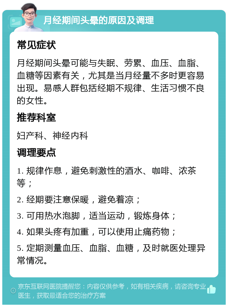 月经期间头晕的原因及调理 常见症状 月经期间头晕可能与失眠、劳累、血压、血脂、血糖等因素有关，尤其是当月经量不多时更容易出现。易感人群包括经期不规律、生活习惯不良的女性。 推荐科室 妇产科、神经内科 调理要点 1. 规律作息，避免刺激性的酒水、咖啡、浓茶等； 2. 经期要注意保暖，避免着凉； 3. 可用热水泡脚，适当运动，锻炼身体； 4. 如果头疼有加重，可以使用止痛药物； 5. 定期测量血压、血脂、血糖，及时就医处理异常情况。