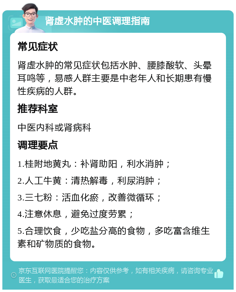 肾虚水肿的中医调理指南 常见症状 肾虚水肿的常见症状包括水肿、腰膝酸软、头晕耳鸣等，易感人群主要是中老年人和长期患有慢性疾病的人群。 推荐科室 中医内科或肾病科 调理要点 1.桂附地黄丸：补肾助阳，利水消肿； 2.人工牛黄：清热解毒，利尿消肿； 3.三七粉：活血化瘀，改善微循环； 4.注意休息，避免过度劳累； 5.合理饮食，少吃盐分高的食物，多吃富含维生素和矿物质的食物。