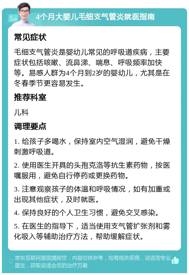 4个月大婴儿毛细支气管炎就医指南 常见症状 毛细支气管炎是婴幼儿常见的呼吸道疾病，主要症状包括咳嗽、流鼻涕、喘息、呼吸频率加快等。易感人群为4个月到2岁的婴幼儿，尤其是在冬春季节更容易发生。 推荐科室 儿科 调理要点 1. 给孩子多喝水，保持室内空气湿润，避免干燥刺激呼吸道。 2. 使用医生开具的头孢克洛等抗生素药物，按医嘱服用，避免自行停药或更换药物。 3. 注意观察孩子的体温和呼吸情况，如有加重或出现其他症状，及时就医。 4. 保持良好的个人卫生习惯，避免交叉感染。 5. 在医生的指导下，适当使用支气管扩张剂和雾化吸入等辅助治疗方法，帮助缓解症状。