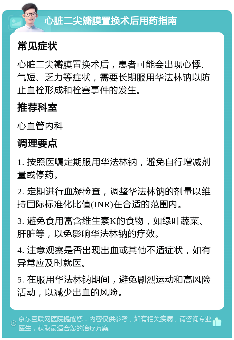 心脏二尖瓣膜置换术后用药指南 常见症状 心脏二尖瓣膜置换术后，患者可能会出现心悸、气短、乏力等症状，需要长期服用华法林钠以防止血栓形成和栓塞事件的发生。 推荐科室 心血管内科 调理要点 1. 按照医嘱定期服用华法林钠，避免自行增减剂量或停药。 2. 定期进行血凝检查，调整华法林钠的剂量以维持国际标准化比值(INR)在合适的范围内。 3. 避免食用富含维生素K的食物，如绿叶蔬菜、肝脏等，以免影响华法林钠的疗效。 4. 注意观察是否出现出血或其他不适症状，如有异常应及时就医。 5. 在服用华法林钠期间，避免剧烈运动和高风险活动，以减少出血的风险。