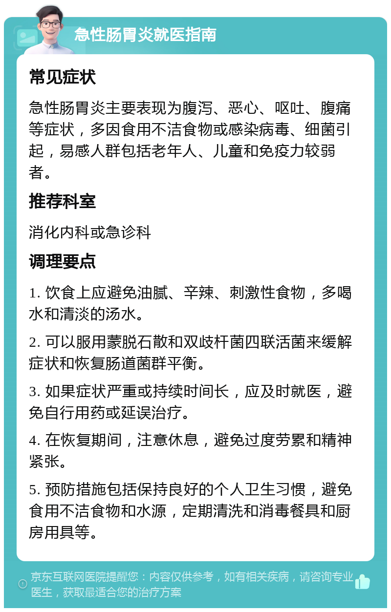 急性肠胃炎就医指南 常见症状 急性肠胃炎主要表现为腹泻、恶心、呕吐、腹痛等症状，多因食用不洁食物或感染病毒、细菌引起，易感人群包括老年人、儿童和免疫力较弱者。 推荐科室 消化内科或急诊科 调理要点 1. 饮食上应避免油腻、辛辣、刺激性食物，多喝水和清淡的汤水。 2. 可以服用蒙脱石散和双歧杆菌四联活菌来缓解症状和恢复肠道菌群平衡。 3. 如果症状严重或持续时间长，应及时就医，避免自行用药或延误治疗。 4. 在恢复期间，注意休息，避免过度劳累和精神紧张。 5. 预防措施包括保持良好的个人卫生习惯，避免食用不洁食物和水源，定期清洗和消毒餐具和厨房用具等。