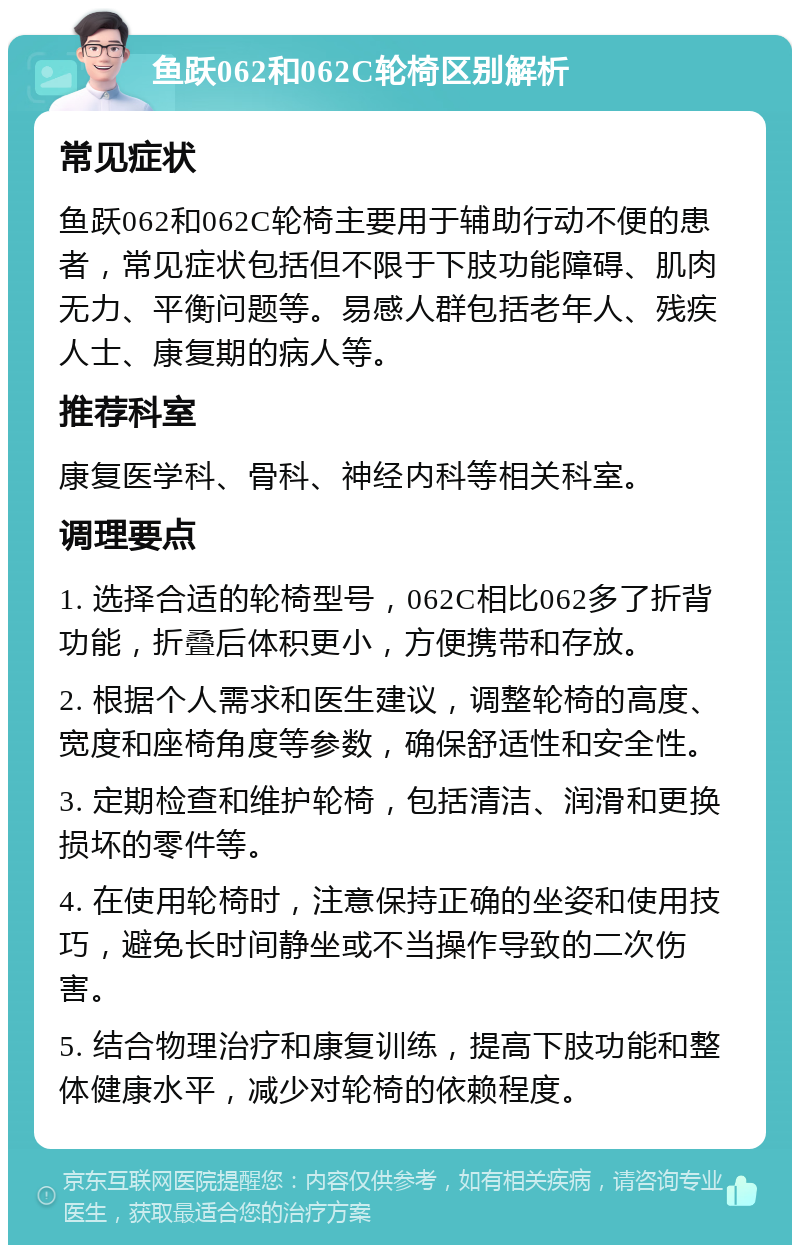 鱼跃062和062C轮椅区别解析 常见症状 鱼跃062和062C轮椅主要用于辅助行动不便的患者，常见症状包括但不限于下肢功能障碍、肌肉无力、平衡问题等。易感人群包括老年人、残疾人士、康复期的病人等。 推荐科室 康复医学科、骨科、神经内科等相关科室。 调理要点 1. 选择合适的轮椅型号，062C相比062多了折背功能，折叠后体积更小，方便携带和存放。 2. 根据个人需求和医生建议，调整轮椅的高度、宽度和座椅角度等参数，确保舒适性和安全性。 3. 定期检查和维护轮椅，包括清洁、润滑和更换损坏的零件等。 4. 在使用轮椅时，注意保持正确的坐姿和使用技巧，避免长时间静坐或不当操作导致的二次伤害。 5. 结合物理治疗和康复训练，提高下肢功能和整体健康水平，减少对轮椅的依赖程度。