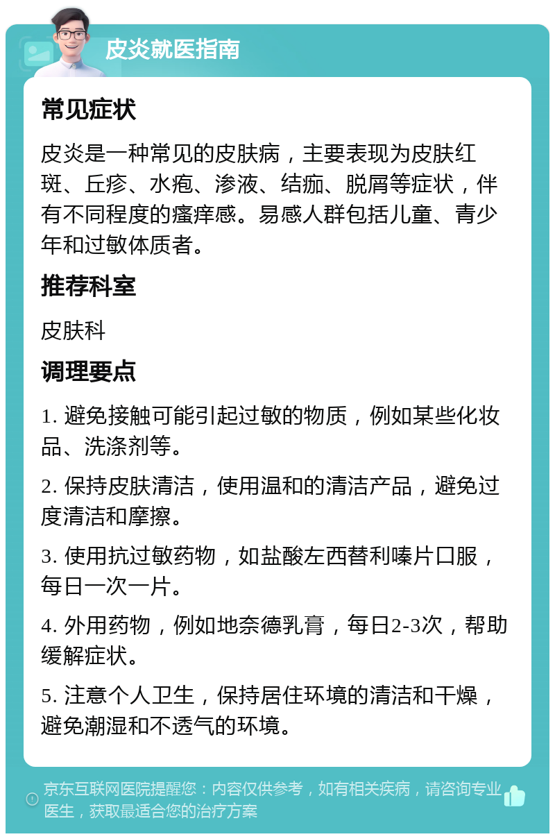 皮炎就医指南 常见症状 皮炎是一种常见的皮肤病，主要表现为皮肤红斑、丘疹、水疱、渗液、结痂、脱屑等症状，伴有不同程度的瘙痒感。易感人群包括儿童、青少年和过敏体质者。 推荐科室 皮肤科 调理要点 1. 避免接触可能引起过敏的物质，例如某些化妆品、洗涤剂等。 2. 保持皮肤清洁，使用温和的清洁产品，避免过度清洁和摩擦。 3. 使用抗过敏药物，如盐酸左西替利嗪片口服，每日一次一片。 4. 外用药物，例如地奈德乳膏，每日2-3次，帮助缓解症状。 5. 注意个人卫生，保持居住环境的清洁和干燥，避免潮湿和不透气的环境。