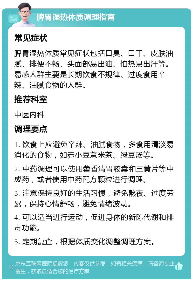 脾胃湿热体质调理指南 常见症状 脾胃湿热体质常见症状包括口臭、口干、皮肤油腻、排便不畅、头面部易出油、怕热易出汗等。易感人群主要是长期饮食不规律、过度食用辛辣、油腻食物的人群。 推荐科室 中医内科 调理要点 1. 饮食上应避免辛辣、油腻食物，多食用清淡易消化的食物，如赤小豆薏米茶、绿豆汤等。 2. 中药调理可以使用藿香清胃胶囊和三黄片等中成药，或者使用中药配方颗粒进行调理。 3. 注意保持良好的生活习惯，避免熬夜、过度劳累，保持心情舒畅，避免情绪波动。 4. 可以适当进行运动，促进身体的新陈代谢和排毒功能。 5. 定期复查，根据体质变化调整调理方案。