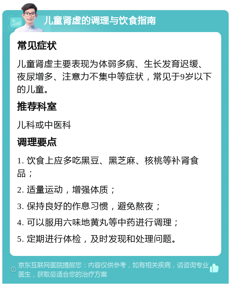 儿童肾虚的调理与饮食指南 常见症状 儿童肾虚主要表现为体弱多病、生长发育迟缓、夜尿增多、注意力不集中等症状，常见于9岁以下的儿童。 推荐科室 儿科或中医科 调理要点 1. 饮食上应多吃黑豆、黑芝麻、核桃等补肾食品； 2. 适量运动，增强体质； 3. 保持良好的作息习惯，避免熬夜； 4. 可以服用六味地黄丸等中药进行调理； 5. 定期进行体检，及时发现和处理问题。