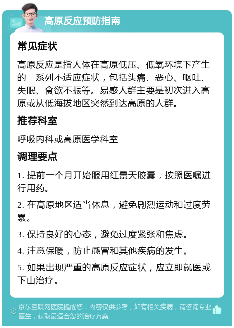 高原反应预防指南 常见症状 高原反应是指人体在高原低压、低氧环境下产生的一系列不适应症状，包括头痛、恶心、呕吐、失眠、食欲不振等。易感人群主要是初次进入高原或从低海拔地区突然到达高原的人群。 推荐科室 呼吸内科或高原医学科室 调理要点 1. 提前一个月开始服用红景天胶囊，按照医嘱进行用药。 2. 在高原地区适当休息，避免剧烈运动和过度劳累。 3. 保持良好的心态，避免过度紧张和焦虑。 4. 注意保暖，防止感冒和其他疾病的发生。 5. 如果出现严重的高原反应症状，应立即就医或下山治疗。