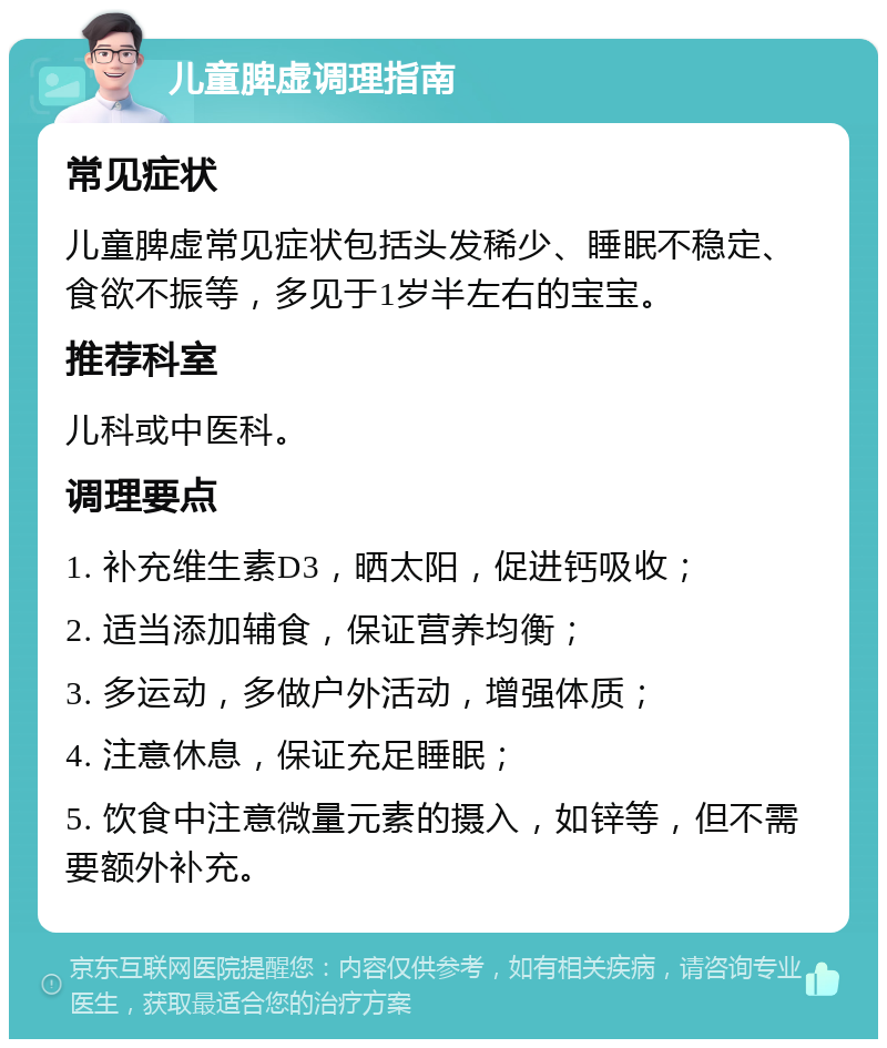 儿童脾虚调理指南 常见症状 儿童脾虚常见症状包括头发稀少、睡眠不稳定、食欲不振等，多见于1岁半左右的宝宝。 推荐科室 儿科或中医科。 调理要点 1. 补充维生素D3，晒太阳，促进钙吸收； 2. 适当添加辅食，保证营养均衡； 3. 多运动，多做户外活动，增强体质； 4. 注意休息，保证充足睡眠； 5. 饮食中注意微量元素的摄入，如锌等，但不需要额外补充。