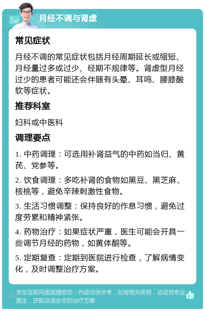 月经不调与肾虚 常见症状 月经不调的常见症状包括月经周期延长或缩短、月经量过多或过少、经期不规律等。肾虚型月经过少的患者可能还会伴随有头晕、耳鸣、腰膝酸软等症状。 推荐科室 妇科或中医科 调理要点 1. 中药调理：可选用补肾益气的中药如当归、黄芪、党参等。 2. 饮食调理：多吃补肾的食物如黑豆、黑芝麻、核桃等，避免辛辣刺激性食物。 3. 生活习惯调整：保持良好的作息习惯，避免过度劳累和精神紧张。 4. 药物治疗：如果症状严重，医生可能会开具一些调节月经的药物，如黄体酮等。 5. 定期复查：定期到医院进行检查，了解病情变化，及时调整治疗方案。