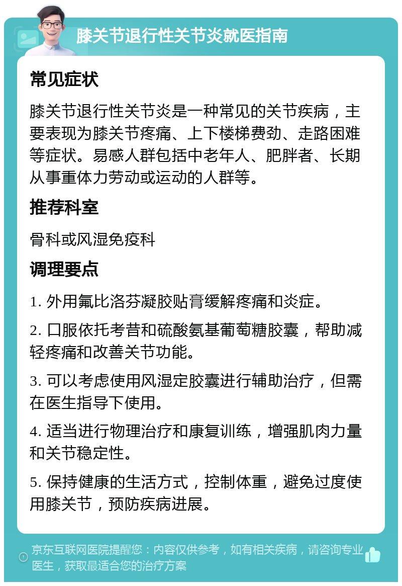 膝关节退行性关节炎就医指南 常见症状 膝关节退行性关节炎是一种常见的关节疾病，主要表现为膝关节疼痛、上下楼梯费劲、走路困难等症状。易感人群包括中老年人、肥胖者、长期从事重体力劳动或运动的人群等。 推荐科室 骨科或风湿免疫科 调理要点 1. 外用氟比洛芬凝胶贴膏缓解疼痛和炎症。 2. 口服依托考昔和硫酸氨基葡萄糖胶囊，帮助减轻疼痛和改善关节功能。 3. 可以考虑使用风湿定胶囊进行辅助治疗，但需在医生指导下使用。 4. 适当进行物理治疗和康复训练，增强肌肉力量和关节稳定性。 5. 保持健康的生活方式，控制体重，避免过度使用膝关节，预防疾病进展。