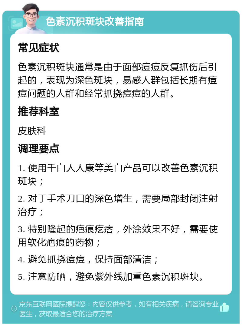 色素沉积斑块改善指南 常见症状 色素沉积斑块通常是由于面部痘痘反复抓伤后引起的，表现为深色斑块，易感人群包括长期有痘痘问题的人群和经常抓挠痘痘的人群。 推荐科室 皮肤科 调理要点 1. 使用千白人人康等美白产品可以改善色素沉积斑块； 2. 对于手术刀口的深色增生，需要局部封闭注射治疗； 3. 特别隆起的疤痕疙瘩，外涂效果不好，需要使用软化疤痕的药物； 4. 避免抓挠痘痘，保持面部清洁； 5. 注意防晒，避免紫外线加重色素沉积斑块。