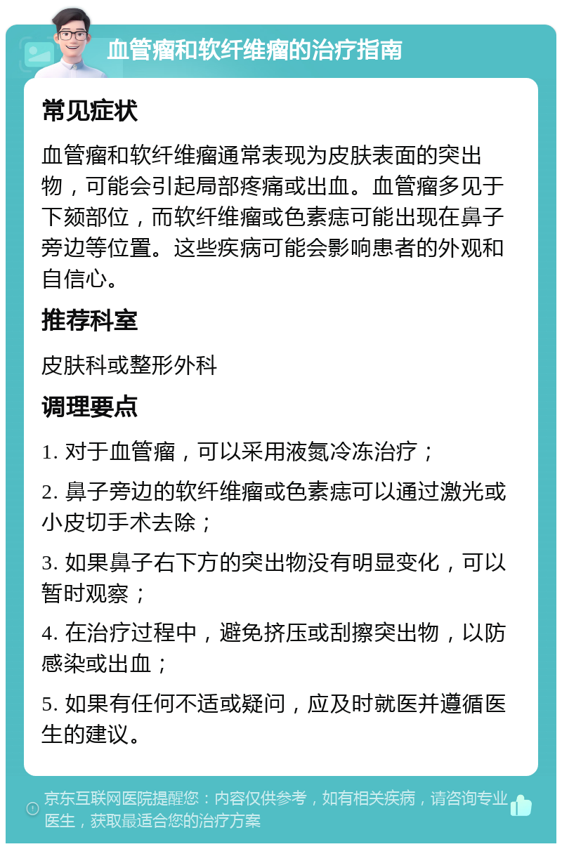 血管瘤和软纤维瘤的治疗指南 常见症状 血管瘤和软纤维瘤通常表现为皮肤表面的突出物，可能会引起局部疼痛或出血。血管瘤多见于下颏部位，而软纤维瘤或色素痣可能出现在鼻子旁边等位置。这些疾病可能会影响患者的外观和自信心。 推荐科室 皮肤科或整形外科 调理要点 1. 对于血管瘤，可以采用液氮冷冻治疗； 2. 鼻子旁边的软纤维瘤或色素痣可以通过激光或小皮切手术去除； 3. 如果鼻子右下方的突出物没有明显变化，可以暂时观察； 4. 在治疗过程中，避免挤压或刮擦突出物，以防感染或出血； 5. 如果有任何不适或疑问，应及时就医并遵循医生的建议。