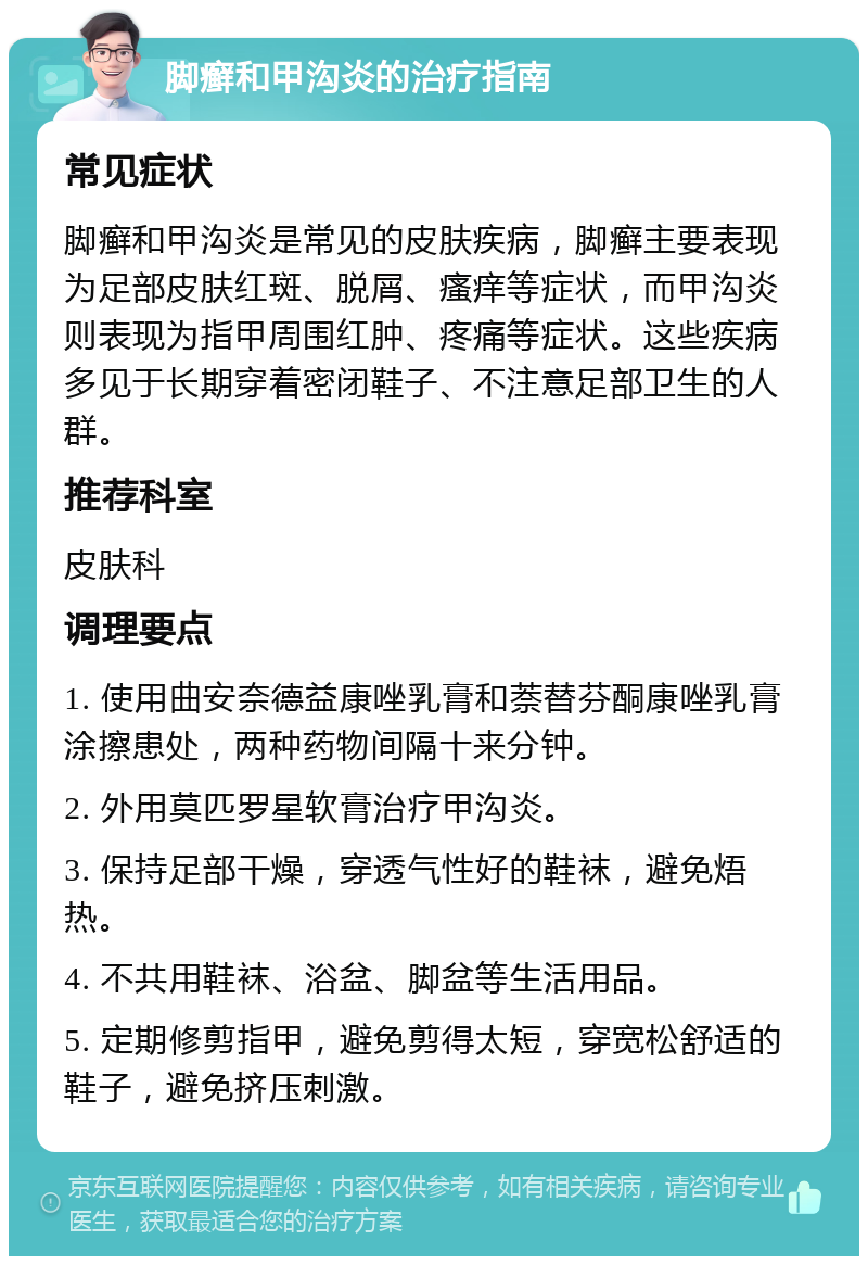 脚癣和甲沟炎的治疗指南 常见症状 脚癣和甲沟炎是常见的皮肤疾病，脚癣主要表现为足部皮肤红斑、脱屑、瘙痒等症状，而甲沟炎则表现为指甲周围红肿、疼痛等症状。这些疾病多见于长期穿着密闭鞋子、不注意足部卫生的人群。 推荐科室 皮肤科 调理要点 1. 使用曲安奈德益康唑乳膏和萘替芬酮康唑乳膏涂擦患处，两种药物间隔十来分钟。 2. 外用莫匹罗星软膏治疗甲沟炎。 3. 保持足部干燥，穿透气性好的鞋袜，避免焐热。 4. 不共用鞋袜、浴盆、脚盆等生活用品。 5. 定期修剪指甲，避免剪得太短，穿宽松舒适的鞋子，避免挤压刺激。