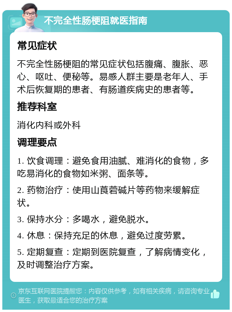 不完全性肠梗阻就医指南 常见症状 不完全性肠梗阻的常见症状包括腹痛、腹胀、恶心、呕吐、便秘等。易感人群主要是老年人、手术后恢复期的患者、有肠道疾病史的患者等。 推荐科室 消化内科或外科 调理要点 1. 饮食调理：避免食用油腻、难消化的食物，多吃易消化的食物如米粥、面条等。 2. 药物治疗：使用山莨菪碱片等药物来缓解症状。 3. 保持水分：多喝水，避免脱水。 4. 休息：保持充足的休息，避免过度劳累。 5. 定期复查：定期到医院复查，了解病情变化，及时调整治疗方案。