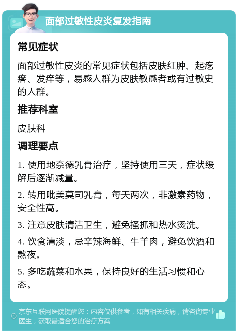 面部过敏性皮炎复发指南 常见症状 面部过敏性皮炎的常见症状包括皮肤红肿、起疙瘩、发痒等，易感人群为皮肤敏感者或有过敏史的人群。 推荐科室 皮肤科 调理要点 1. 使用地奈德乳膏治疗，坚持使用三天，症状缓解后逐渐减量。 2. 转用吡美莫司乳膏，每天两次，非激素药物，安全性高。 3. 注意皮肤清洁卫生，避免搔抓和热水烫洗。 4. 饮食清淡，忌辛辣海鲜、牛羊肉，避免饮酒和熬夜。 5. 多吃蔬菜和水果，保持良好的生活习惯和心态。