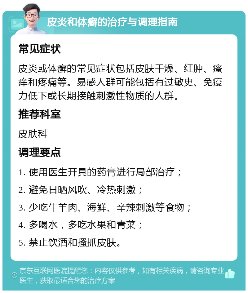 皮炎和体癣的治疗与调理指南 常见症状 皮炎或体癣的常见症状包括皮肤干燥、红肿、瘙痒和疼痛等。易感人群可能包括有过敏史、免疫力低下或长期接触刺激性物质的人群。 推荐科室 皮肤科 调理要点 1. 使用医生开具的药膏进行局部治疗； 2. 避免日晒风吹、冷热刺激； 3. 少吃牛羊肉、海鲜、辛辣刺激等食物； 4. 多喝水，多吃水果和青菜； 5. 禁止饮酒和搔抓皮肤。