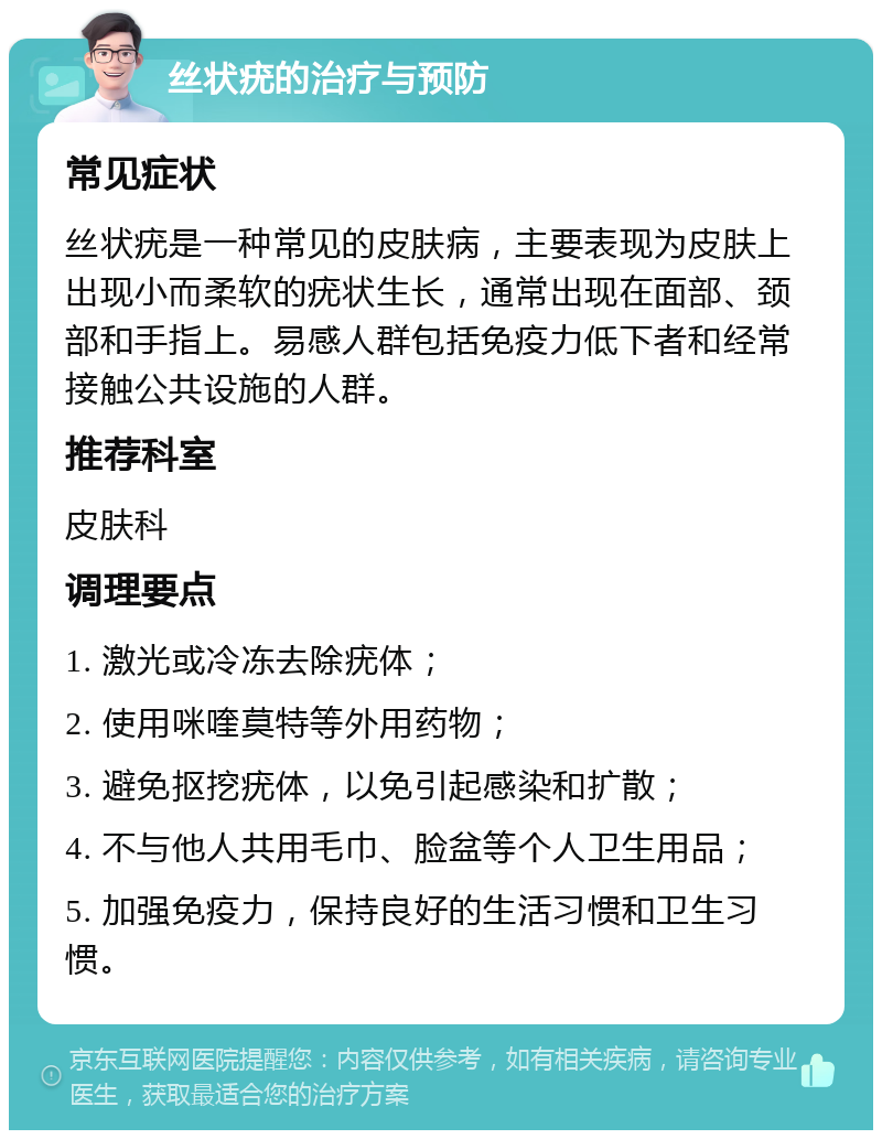 丝状疣的治疗与预防 常见症状 丝状疣是一种常见的皮肤病，主要表现为皮肤上出现小而柔软的疣状生长，通常出现在面部、颈部和手指上。易感人群包括免疫力低下者和经常接触公共设施的人群。 推荐科室 皮肤科 调理要点 1. 激光或冷冻去除疣体； 2. 使用咪喹莫特等外用药物； 3. 避免抠挖疣体，以免引起感染和扩散； 4. 不与他人共用毛巾、脸盆等个人卫生用品； 5. 加强免疫力，保持良好的生活习惯和卫生习惯。