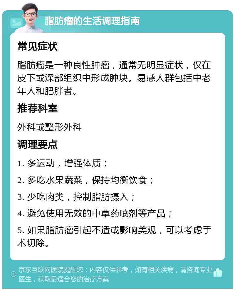 脂肪瘤的生活调理指南 常见症状 脂肪瘤是一种良性肿瘤，通常无明显症状，仅在皮下或深部组织中形成肿块。易感人群包括中老年人和肥胖者。 推荐科室 外科或整形外科 调理要点 1. 多运动，增强体质； 2. 多吃水果蔬菜，保持均衡饮食； 3. 少吃肉类，控制脂肪摄入； 4. 避免使用无效的中草药喷剂等产品； 5. 如果脂肪瘤引起不适或影响美观，可以考虑手术切除。