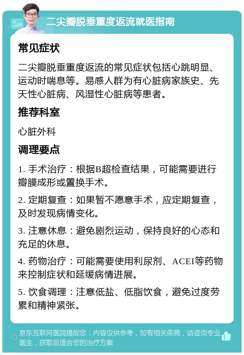 二尖瓣脱垂重度返流就医指南 常见症状 二尖瓣脱垂重度返流的常见症状包括心跳明显、运动时喘息等。易感人群为有心脏病家族史、先天性心脏病、风湿性心脏病等患者。 推荐科室 心脏外科 调理要点 1. 手术治疗：根据B超检查结果，可能需要进行瓣膜成形或置换手术。 2. 定期复查：如果暂不愿意手术，应定期复查，及时发现病情变化。 3. 注意休息：避免剧烈运动，保持良好的心态和充足的休息。 4. 药物治疗：可能需要使用利尿剂、ACEI等药物来控制症状和延缓病情进展。 5. 饮食调理：注意低盐、低脂饮食，避免过度劳累和精神紧张。