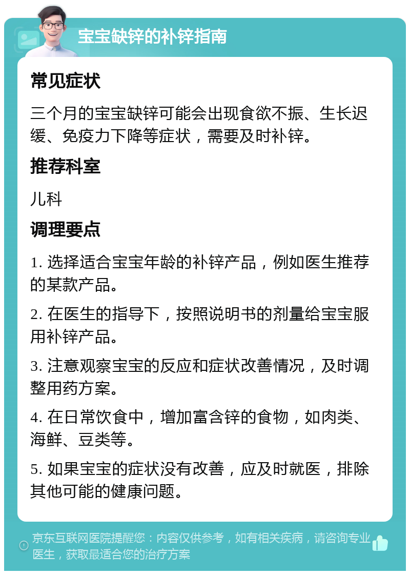 宝宝缺锌的补锌指南 常见症状 三个月的宝宝缺锌可能会出现食欲不振、生长迟缓、免疫力下降等症状，需要及时补锌。 推荐科室 儿科 调理要点 1. 选择适合宝宝年龄的补锌产品，例如医生推荐的某款产品。 2. 在医生的指导下，按照说明书的剂量给宝宝服用补锌产品。 3. 注意观察宝宝的反应和症状改善情况，及时调整用药方案。 4. 在日常饮食中，增加富含锌的食物，如肉类、海鲜、豆类等。 5. 如果宝宝的症状没有改善，应及时就医，排除其他可能的健康问题。